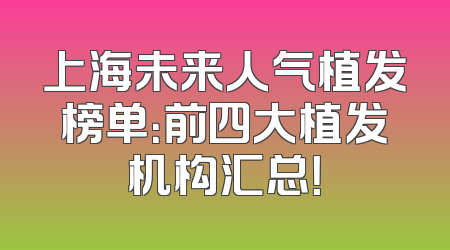 上海未来人气植发榜单：前四大植发机构汇总！