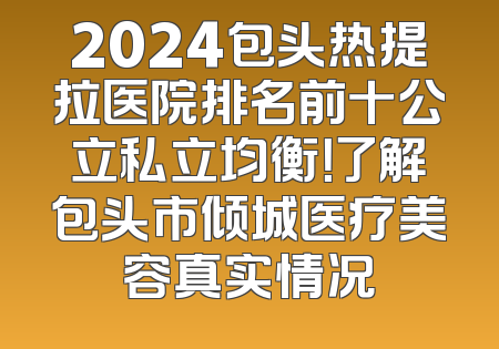 2024包头热提拉医院排名前十公立私立均衡！了解包头市倾城医疗美容真实情况
