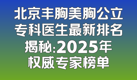 北京丰胸美胸公立专科医生最新排名揭秘：2025年权威专家榜单