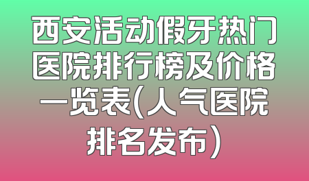 西安活动假牙热门医院排行榜及价格一览表（人气医院排名发布）