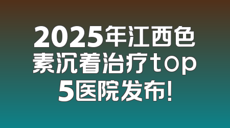 2025年江西色素沉着治疗top5医院发布！