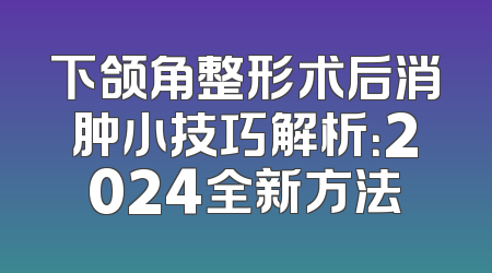 下颌角整形术后消肿小技巧解析：2024全新方法