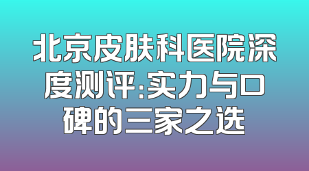 北京皮肤科医院深度测评：实力与口碑的三家之选