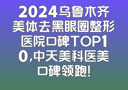 2024乌鲁木齐美体去黑眼圈整形医院口碑TOP10，中天美科医美口碑领跑！