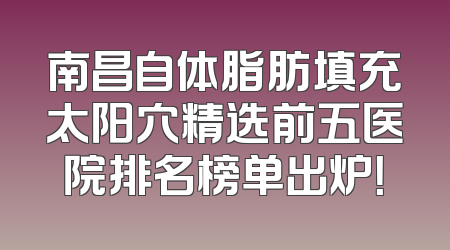 南昌自体脂肪填充太阳穴精选前五医院排名榜单出炉！
