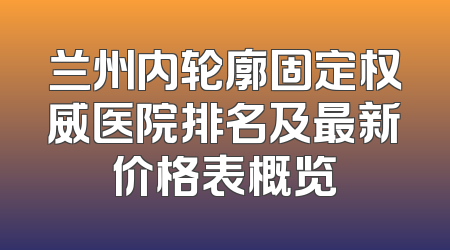 兰州内轮廓固定权威医院排名及最新价格表概览