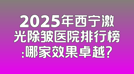 2025年西宁激光除皱医院排行榜：哪家效果卓越？