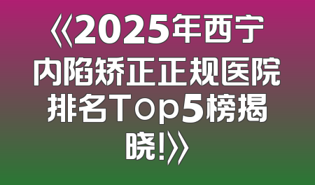《2025年西宁内陷矫正正规医院排名Top5榜揭晓！》