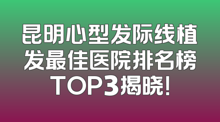 昆明心型发际线植发最佳医院排名榜TOP3揭晓！