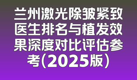 兰州激光除皱紧致医生排名与植发效果深度对比评估参考（2025版）