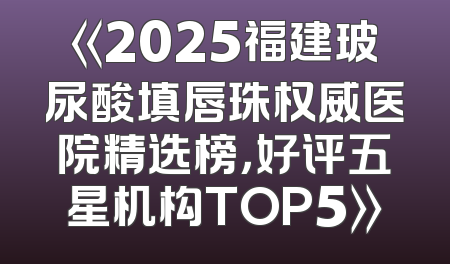 《2025福建玻尿酸填唇珠权威医院精选榜，好评五星机构TOP5》