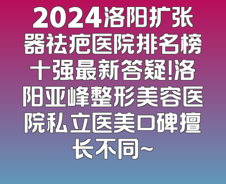 2024洛阳扩张器祛疤医院排名榜十强最新答疑！洛阳亚峰整形美容医院私立医美口碑擅长不同~
