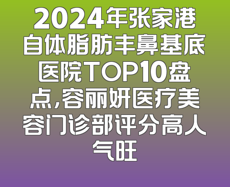 2024年张家港自体脂肪丰鼻基底医院TOP10盘点，容丽妍医疗美容门诊部评分高人气旺