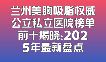 兰州美胸吸脂权威公立私立医院榜单前十揭晓：2025年最新盘点