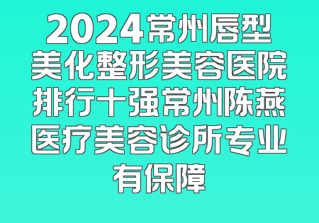 2024常州唇型美化整形美容医院排行十强常州陈燕医疗美容诊所专业有保障