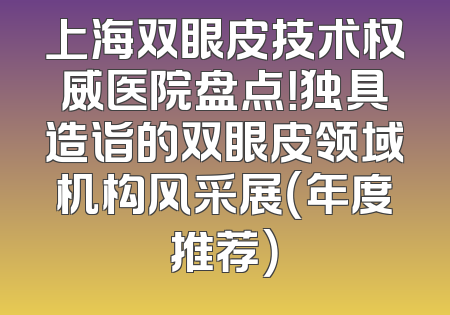上海双眼皮技术权威医院盘点！独具造诣的双眼皮领域机构风采展（年度推荐）