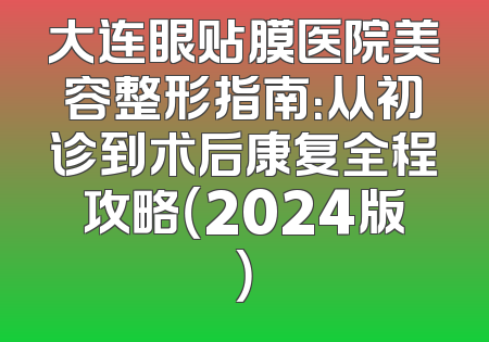 大连眼贴膜医院美容整形指南：从初诊到术后康复全程攻略（2024版）