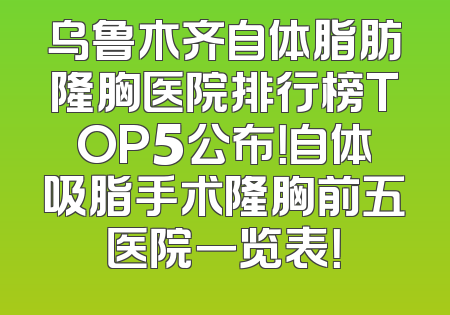 乌鲁木齐自体脂肪隆胸医院排行榜TOP5公布！自体吸脂手术隆胸前五医院一览表！
