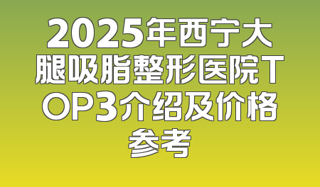 2025年西宁大腿吸脂整形医院TOP3介绍及价格参考
