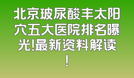 北京玻尿酸丰太阳穴五大医院排名曝光！最新资料解读！