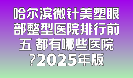 哈尔滨微针美塑眼部整型医院排行前五 都有哪些医院？2025年版