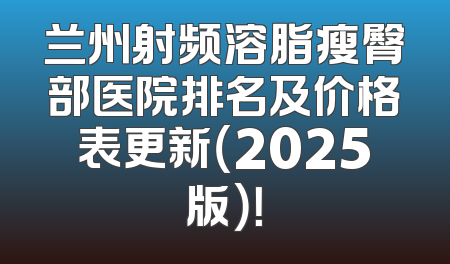 兰州射频溶脂瘦臀部医院排名及价格表更新（2025版）！
