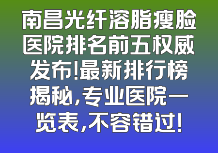 南昌光纤溶脂瘦脸医院排名前五权威发布！最新排行榜揭秘，专业医院一览表，不容错过！