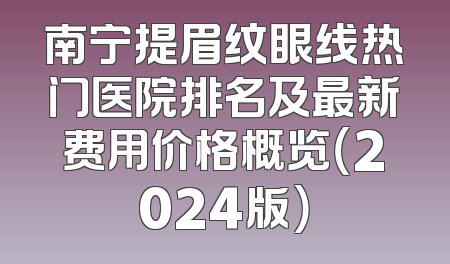 南宁提眉纹眼线热门医院排名及最新费用价格概览（2024版）