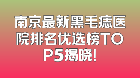 南京最新黑毛痣医院排名优选榜TOP5揭晓！