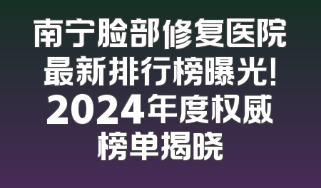 南宁脸部修复医院最新排行榜曝光！2024年度权威榜单揭晓