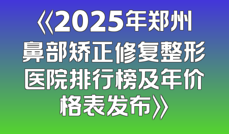 《2025年郑州鼻部矫正修复整形医院排行榜及年价格表发布》