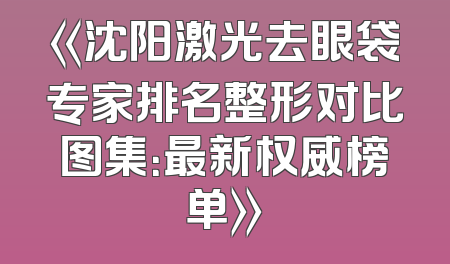 《沈阳激光去眼袋专家排名整形对比图集：最新权威榜单》