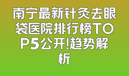 南宁最新针灸去眼袋医院排行榜TOP5公开！趋势解析