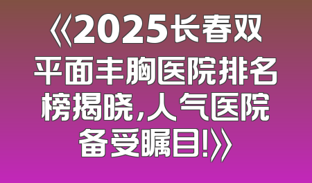《2025长春双平面丰胸医院排名榜揭晓，人气医院备受瞩目！》