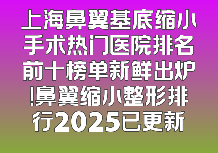 上海鼻翼基底缩小手术热门医院排名前十榜单新鲜出炉！鼻翼缩小整形排行2025已更新