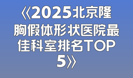 《2025北京隆胸假体形状医院最佳科室排名TOP5》