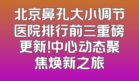 北京鼻孔大小调节医院排行前三重磅更新！中心动态聚焦焕新之旅