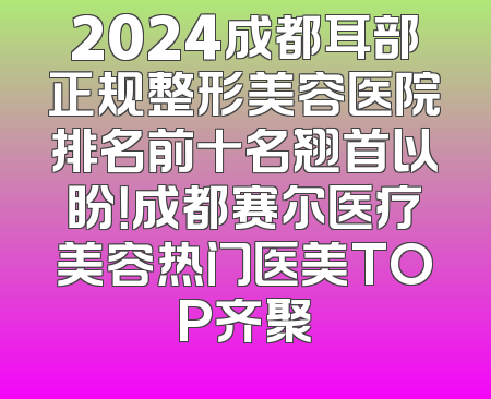 2024成都耳部正规整形美容医院排名前十名翘首以盼！成都赛尔医疗美容热门医美TOP齐聚