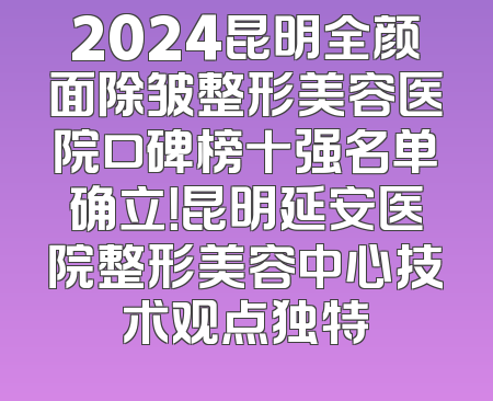 2024昆明全颜面除皱整形美容医院口碑榜十强名单确立！昆明延安医院整形美容中心技术观点独特