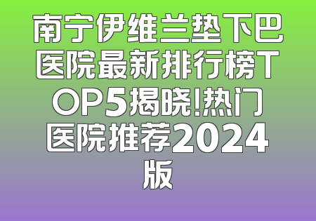 南宁伊维兰垫下巴医院最新排行榜TOP5揭晓！热门医院推荐2024版