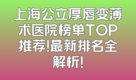 上海公立厚唇变薄术医院榜单TOP推荐！最新排名全解析！
