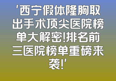 '西宁假体隆胸取出手术顶尖医院榜单大解密！排名前三医院榜单重磅来袭！'