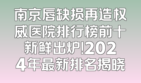 南京唇缺损再造权威医院排行榜前十新鲜出炉！2024年最新排名揭晓