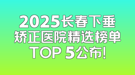 2025长春下垂矫正医院精选榜单TOP 5公布！