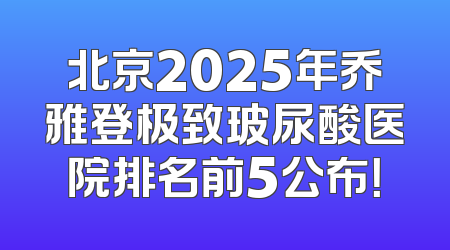 北京2025年乔雅登极致玻尿酸医院排名前5公布！