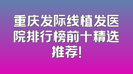 重庆发际线植发医院排行榜前十精选推荐！