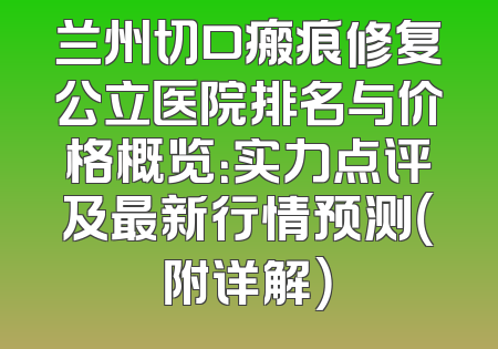 兰州切口瘢痕修复公立医院排名与价格概览：实力点评及最新行情预测（附详解）