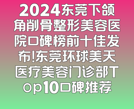2024东莞下颌角削骨整形美容医院口碑榜前十佳发布！东莞环球美天医疗美容门诊部Top10口碑推荐