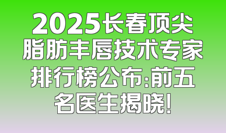 2025长春顶尖脂肪丰唇技术专家排行榜公布：前五名医生揭晓！