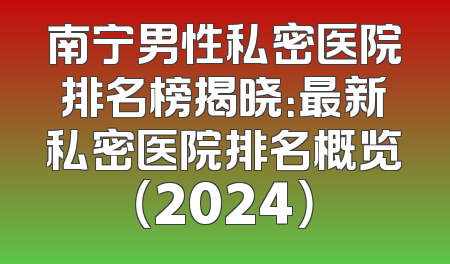 南宁男性私密医院排名榜揭晓：最新私密医院排名概览（2024）